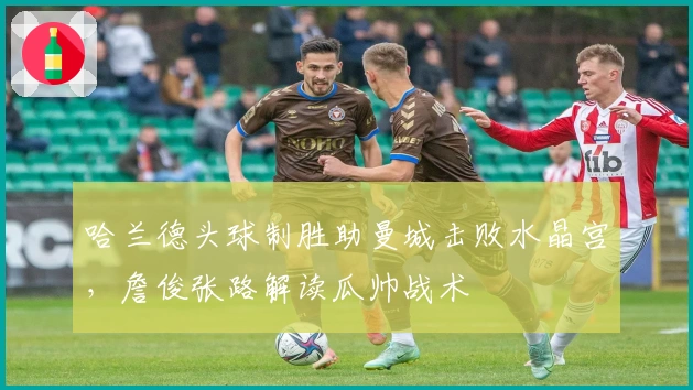 哈兰德头球制胜助曼城击败水晶宫，詹俊张路解读瓜帅战术