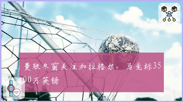 曼联冬窗关注加拉格尔，马竞标3500万英镑