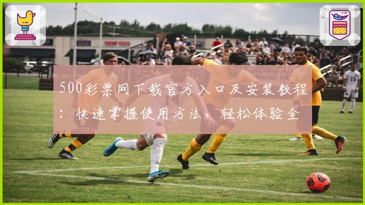 500彩票网下载官方入口及安装教程：快速掌握使用方法，轻松体验全新功能亮点