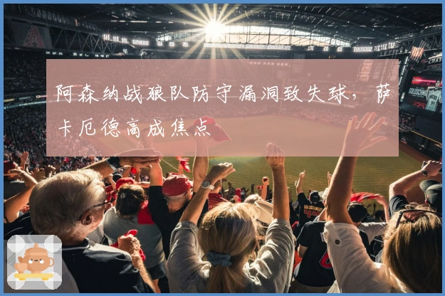 阿森纳战狼队防守漏洞致失球,萨卡厄德高成焦点