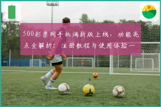 500彩票网手机端新版上线，功能亮点全解析：注册教程与使用体验一网打尽
