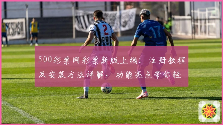 500彩票网彩票新版上线：注册教程及安装方法详解，功能亮点带你轻松上手