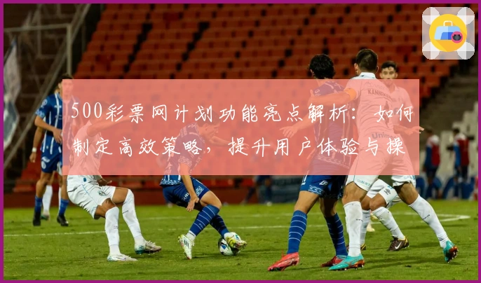 500彩票网计划功能亮点解析:如何制定高效策略,提升用户体验与操作便捷性