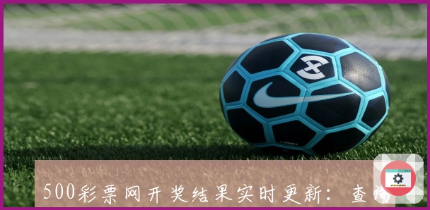 500彩票网开奖结果实时更新:查询方法与步骤详解,带你快速掌握最新动态