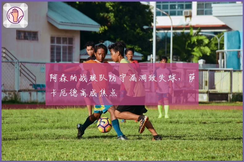 阿森纳战狼队防守漏洞致失球，萨卡厄德高成焦点