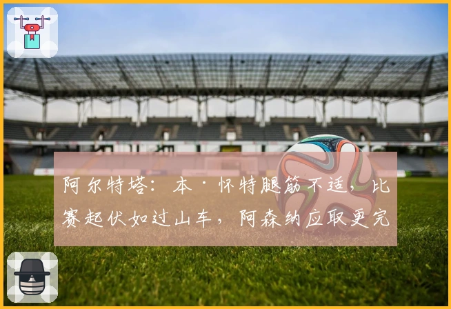 阿尔特塔：本·怀特腿筋不适，比赛起伏如过山车，阿森纳应取更完美胜利