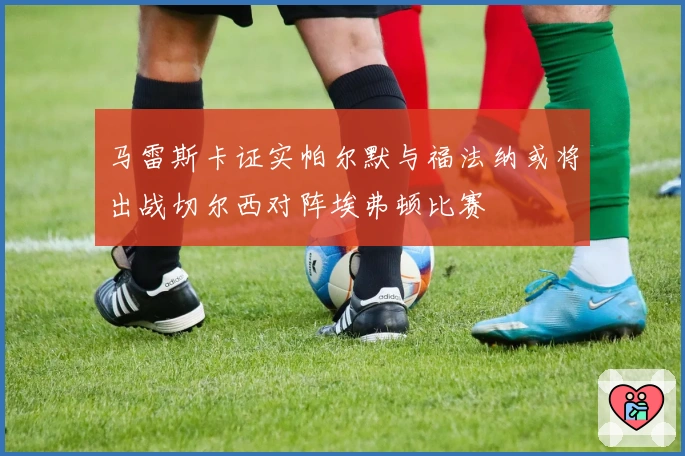 马雷斯卡证实帕尔默与福法纳或将出战切尔西对阵埃弗顿比赛