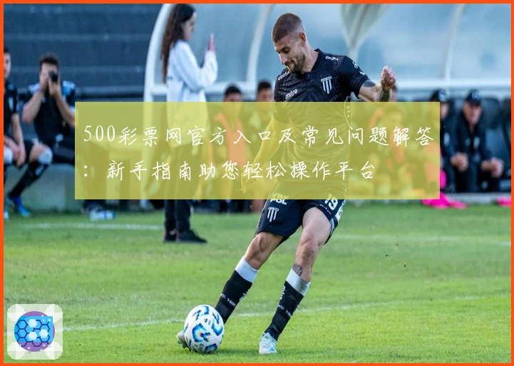 500彩票网官方入口及常见问题解答：新手指南助您轻松操作平台