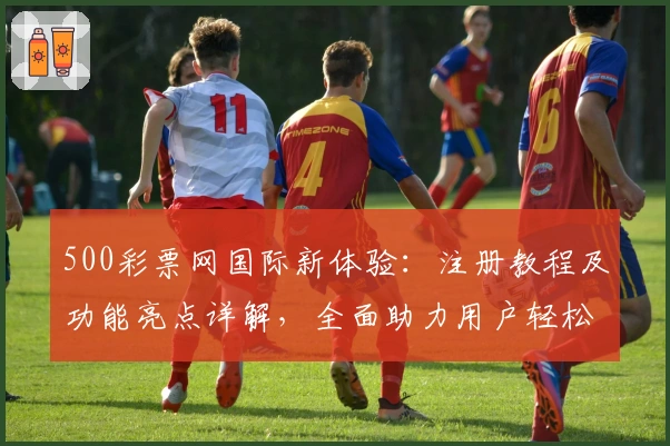 500彩票网国际新体验:注册教程及功能亮点详解,全面助力用户轻松掌握操作技巧